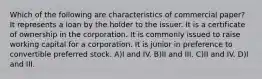 Which of the following are characteristics of commercial paper? It represents a loan by the holder to the issuer. It is a certificate of ownership in the corporation. It is commonly issued to raise working capital for a corporation. It is junior in preference to convertible preferred stock. A)I and IV. B)II and III. C)II and IV. D)I and III.