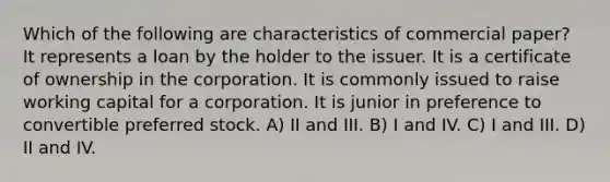 Which of the following are characteristics of commercial paper? It represents a loan by the holder to the issuer. It is a certificate of ownership in the corporation. It is commonly issued to raise working capital for a corporation. It is junior in preference to convertible preferred stock. A) II and III. B) I and IV. C) I and III. D) II and IV.