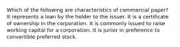 Which of the following are characteristics of commercial paper? It represents a loan by the holder to the issuer. It is a certificate of ownership in the corporation. It is commonly issued to raise working capital for a corporation. It is junior in preference to convertible preferred stock.