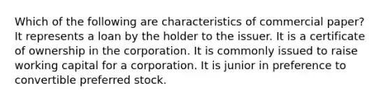 Which of the following are characteristics of commercial paper? It represents a loan by the holder to the issuer. It is a certificate of ownership in the corporation. It is commonly issued to raise working capital for a corporation. It is junior in preference to convertible preferred stock.