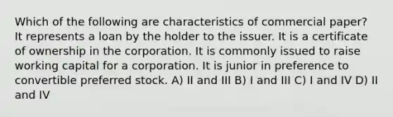 Which of the following are characteristics of commercial paper? It represents a loan by the holder to the issuer. It is a certificate of ownership in the corporation. It is commonly issued to raise working capital for a corporation. It is junior in preference to convertible preferred stock. A) II and III B) I and III C) I and IV D) II and IV