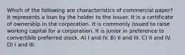 Which of the following are characteristics of commercial paper? It represents a loan by the holder to the issuer. It is a certificate of ownership in the corporation. It is commonly issued to raise working capital for a corporation. It is junior in preference to convertible preferred stock. A) I and IV. B) II and III. C) II and IV. D) I and III.