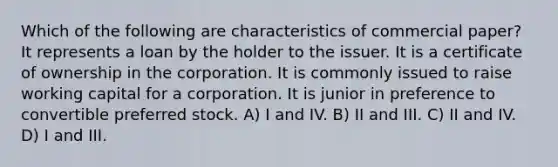 Which of the following are characteristics of commercial paper? It represents a loan by the holder to the issuer. It is a certificate of ownership in the corporation. It is commonly issued to raise working capital for a corporation. It is junior in preference to convertible preferred stock. A) I and IV. B) II and III. C) II and IV. D) I and III.