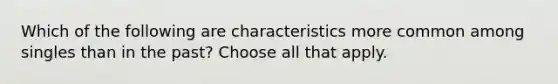 Which of the following are characteristics more common among singles than in the past? Choose all that apply.