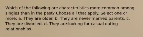 Which of the following are characteristics more common among singles than in the past? Choose all that apply. Select one or more: a. They are older. b. They are never-married parents. c. They are divorced. d. They are looking for casual dating relationships.