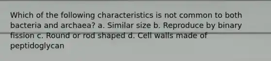 Which of the following characteristics is not common to both bacteria and archaea? a. Similar size b. Reproduce by binary fission c. Round or rod shaped d. Cell walls made of peptidoglycan