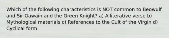 Which of the following characteristics is NOT common to Beowulf and Sir Gawain and the Green Knight? a) Alliterative verse b) Mythological materials c) References to the Cult of the Virgin d) Cyclical form