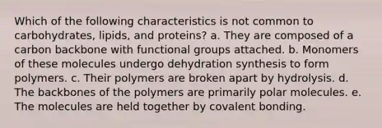 Which of the following characteristics is not common to carbohydrates, lipids, and proteins? a. They are composed of a carbon backbone with functional groups attached. b. Monomers of these molecules undergo dehydration synthesis to form polymers. c. Their polymers are broken apart by hydrolysis. d. The backbones of the polymers are primarily polar molecules. e. The molecules are held together by covalent bonding.