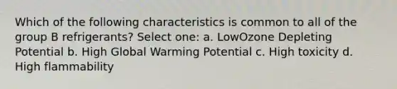 Which of the following characteristics is common to all of the group B refrigerants? Select one: a. LowOzone Depleting Potential b. High Global Warming Potential c. High toxicity d. High flammability