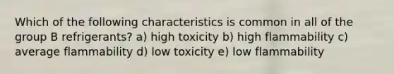 Which of the following characteristics is common in all of the group B refrigerants? a) high toxicity b) high flammability c) average flammability d) low toxicity e) low flammability