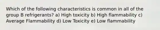 Which of the following characteristics is common in all of the group B refrigerants? a) High toxicity b) High flammability c) Average Flammability d) Low Toxicity e) Low flammability