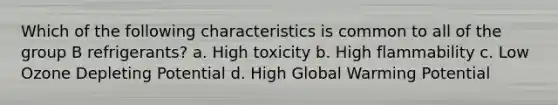 Which of the following characteristics is common to all of the group B refrigerants? a. High toxicity b. High flammability c. Low Ozone Depleting Potential d. High Global Warming Potential