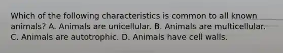 Which of the following characteristics is common to all known animals? A. Animals are unicellular. B. Animals are multicellular. C. Animals are autotrophic. D. Animals have cell walls.