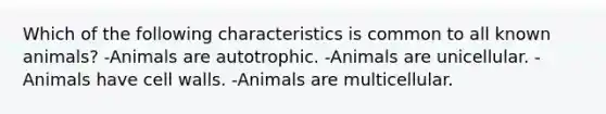 Which of the following characteristics is common to all known animals? -Animals are autotrophic. -Animals are unicellular. -Animals have cell walls. -Animals are multicellular.