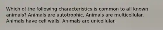 Which of the following characteristics is common to all known animals? Animals are autotrophic. Animals are multicellular. Animals have cell walls. Animals are unicellular.