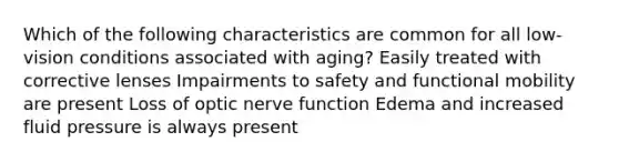 Which of the following characteristics are common for all low-vision conditions associated with aging? Easily treated with corrective lenses Impairments to safety and functional mobility are present Loss of optic nerve function Edema and increased fluid pressure is always present