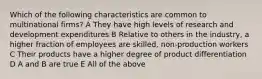 Which of the following characteristics are common to multinational firms? A They have high levels of research and development expenditures B Relative to others in the industry, a higher fraction of employees are skilled, non-production workers C Their products have a higher degree of product differentiation D A and B are true E All of the above