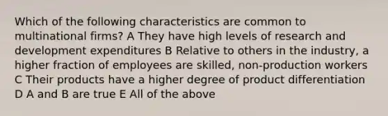 Which of the following characteristics are common to multinational firms? A They have high levels of research and development expenditures B Relative to others in the industry, a higher fraction of employees are skilled, non-production workers C Their products have a higher degree of product differentiation D A and B are true E All of the above