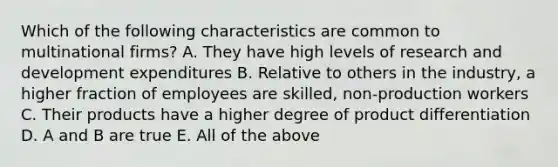 Which of the following characteristics are common to multinational firms? A. They have high levels of research and development expenditures B. Relative to others in the industry, a higher fraction of employees are skilled, non-production workers C. Their products have a higher degree of product differentiation D. A and B are true E. All of the above