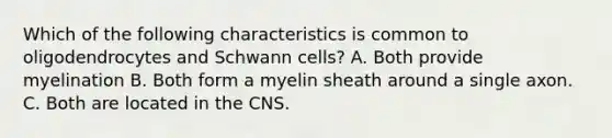 Which of the following characteristics is common to oligodendrocytes and Schwann cells? A. Both provide myelination B. Both form a myelin sheath around a single axon. C. Both are located in the CNS.