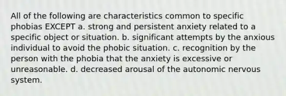 All of the following are characteristics common to specific phobias EXCEPT a. strong and persistent anxiety related to a specific object or situation. b. significant attempts by the anxious individual to avoid the phobic situation. c. recognition by the person with the phobia that the anxiety is excessive or unreasonable. d. decreased arousal of <a href='https://www.questionai.com/knowledge/kMqcwgxBsH-the-autonomic-nervous-system' class='anchor-knowledge'>the autonomic <a href='https://www.questionai.com/knowledge/kThdVqrsqy-nervous-system' class='anchor-knowledge'>nervous system</a></a>.