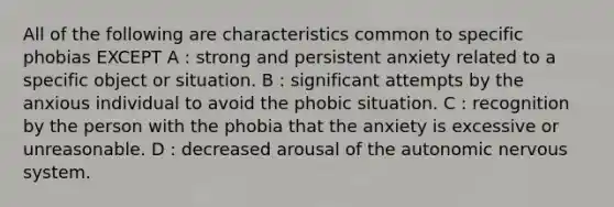 All of the following are characteristics common to specific phobias EXCEPT A : strong and persistent anxiety related to a specific object or situation. B : significant attempts by the anxious individual to avoid the phobic situation. C : recognition by the person with the phobia that the anxiety is excessive or unreasonable. D : decreased arousal of the autonomic nervous system.