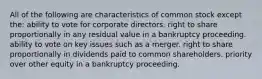 All of the following are characteristics of common stock except the: ability to vote for corporate directors. right to share proportionally in any residual value in a bankruptcy proceeding. ability to vote on key issues such as a merger. right to share proportionally in dividends paid to common shareholders. priority over other equity in a bankruptcy proceeding.