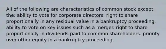 All of the following are characteristics of common stock except the: ability to vote for corporate directors. right to share proportionally in any residual value in a bankruptcy proceeding. ability to vote on key issues such as a merger. right to share proportionally in dividends paid to common shareholders. priority over other equity in a bankruptcy proceeding.