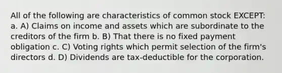 All of the following are characteristics of common stock EXCEPT: a. A) Claims on income and assets which are subordinate to the creditors of the firm b. B) That there is no fixed payment obligation c. C) Voting rights which permit selection of the firm's directors d. D) Dividends are tax-deductible for the corporation.