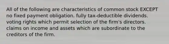 All of the following are characteristics of common stock EXCEPT no fixed payment obligation. fully tax-deductible dividends. voting rights which permit selection of the firm's directors. claims on income and assets which are subordinate to the creditors of the firm.