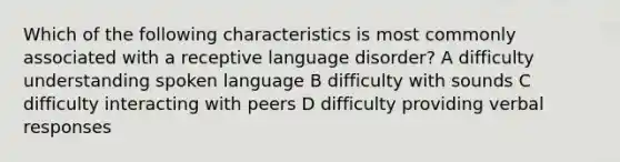 Which of the following characteristics is most commonly associated with a receptive language disorder? A difficulty understanding spoken language B difficulty with sounds C difficulty interacting with peers D difficulty providing verbal responses