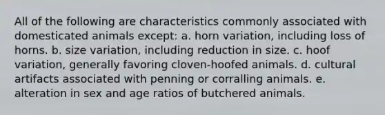 All of the following are characteristics commonly associated with domesticated animals except: a. horn variation, including loss of horns. b. size variation, including reduction in size. c. hoof variation, generally favoring cloven-hoofed animals. d. cultural artifacts associated with penning or corralling animals. e. alteration in sex and age ratios of butchered animals.