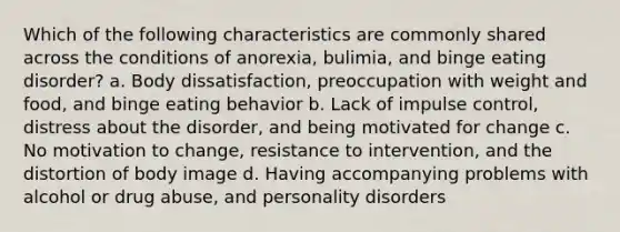 Which of the following characteristics are commonly shared across the conditions of anorexia, bulimia, and binge eating disorder? a. Body dissatisfaction, preoccupation with weight and food, and binge eating behavior b. Lack of impulse control, distress about the disorder, and being motivated for change c. No motivation to change, resistance to intervention, and the distortion of body image d. Having accompanying problems with alcohol or drug abuse, and personality disorders