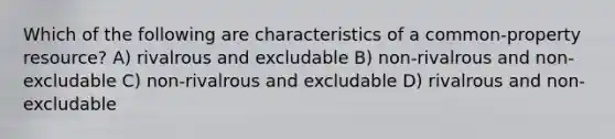 Which of the following are characteristics of a common-property resource? A) rivalrous and excludable B) non-rivalrous and non-excludable C) non-rivalrous and excludable D) rivalrous and non-excludable