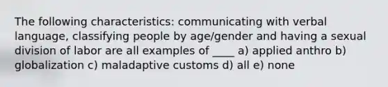 The following characteristics: communicating with verbal language, classifying people by age/gender and having a sexual division of labor are all examples of ____ a) applied anthro b) globalization c) maladaptive customs d) all e) none