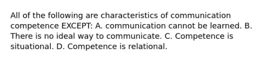 All of the following are characteristics of communication competence EXCEPT: A. communication cannot be learned. B. There is no ideal way to communicate. C. Competence is situational. D. Competence is relational.