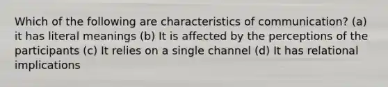 Which of the following are characteristics of communication? (a) it has literal meanings (b) It is affected by the perceptions of the participants (c) It relies on a single channel (d) It has relational implications