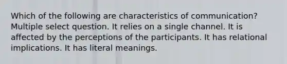 Which of the following are characteristics of communication? Multiple select question. It relies on a single channel. It is affected by the perceptions of the participants. It has relational implications. It has literal meanings.