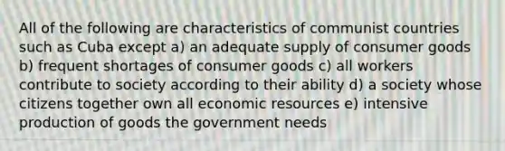 All of the following are characteristics of communist countries such as Cuba except a) an adequate supply of consumer goods b) frequent shortages of consumer goods c) all workers contribute to society according to their ability d) a society whose citizens together own all economic resources e) intensive production of goods the government needs