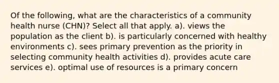 Of the following, what are the characteristics of a community health nurse (CHN)? Select all that apply. a). views the population as the client b). is particularly concerned with healthy environments c). sees primary prevention as the priority in selecting community health activities d). provides acute care services e). optimal use of resources is a primary concern