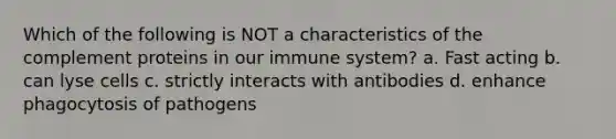 Which of the following is NOT a characteristics of the complement proteins in our immune system? a. Fast acting b. can lyse cells c. strictly interacts with antibodies d. enhance phagocytosis of pathogens