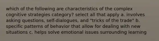 which of the following are characteristics of the complex cognitive strategies category? select all that apply a. involves asking questions, self-dialogues, and "tricks of the trade" b. specific patterns of behavior that allow for dealing with new situations c. helps solve emotional issues surrounding learning