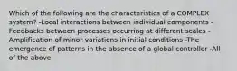 Which of the following are the characteristics of a COMPLEX system? -Local interactions between individual components -Feedbacks between processes occurring at different scales -Amplification of minor variations in initial conditions -The emergence of patterns in the absence of a global controller -All of the above