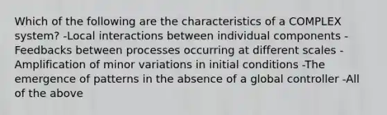 Which of the following are the characteristics of a COMPLEX system? -Local interactions between individual components -Feedbacks between processes occurring at different scales -Amplification of minor variations in initial conditions -The emergence of patterns in the absence of a global controller -All of the above