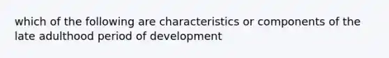 which of the following are characteristics or components of the late adulthood period of development