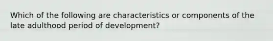 Which of the following are characteristics or components of the late adulthood period of development?