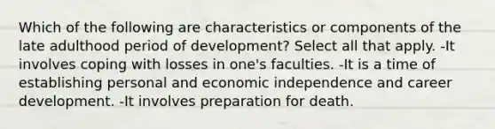 Which of the following are characteristics or components of the late adulthood period of development? Select all that apply. -It involves coping with losses in one's faculties. -It is a time of establishing personal and economic independence and career development. -It involves preparation for death.