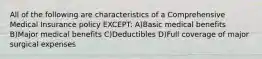 All of the following are characteristics of a Comprehensive Medical Insurance policy EXCEPT: A)Basic medical benefits B)Major medical benefits C)Deductibles D)Full coverage of major surgical expenses