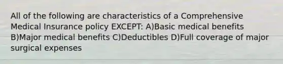 All of the following are characteristics of a Comprehensive Medical Insurance policy EXCEPT: A)Basic medical benefits B)Major medical benefits C)Deductibles D)Full coverage of major surgical expenses