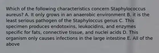 Which of the following characteristics concern Staphylococcus aureus? A. It only grows in an anaerobic environment B. it is the least serious pathogen of the Staphyloccus genus C. This specimen produces endotoxins, leukocidins, and enzymes specific for fats, connective tissue, and nuclei acids D. This organism only causes infections in the large intestine E. All of the above